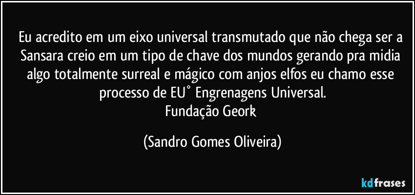 Eu acredito em um eixo universal transmutado que não chega ser a Sansara creio em um tipo de chave dos mundos gerando pra midia algo totalmente surreal e mágico com anjos elfos eu chamo esse processo de EU° Engrenagens Universal.
Fundação Geork (Sandro Gomes Oliveira)