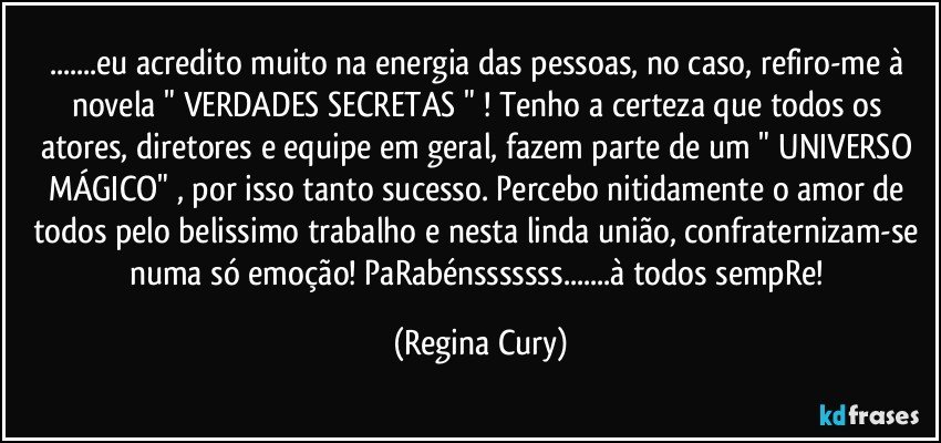 ...eu acredito muito na energia das pessoas, no caso, refiro-me à novela " VERDADES SECRETAS " ! Tenho a certeza que todos os atores, diretores e equipe em geral, fazem parte de um  " UNIVERSO MÁGICO" , por isso tanto sucesso. Percebo nitidamente o amor de todos pelo belissimo  trabalho e nesta linda união, confraternizam-se numa só emoção! PaRabénsssssss...à todos sempRe! (Regina Cury)