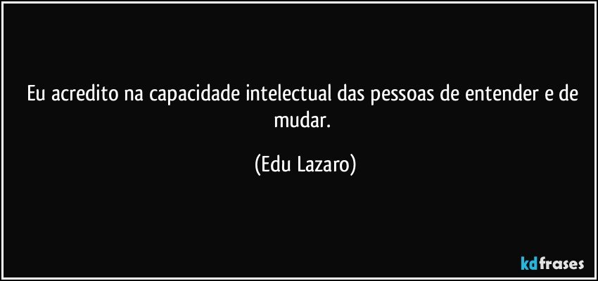 Eu acredito na capacidade intelectual das pessoas de entender e de mudar. (Edu Lazaro)