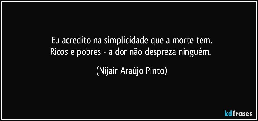 Eu acredito na simplicidade que a morte tem.
Ricos e pobres - a dor não despreza ninguém. (Nijair Araújo Pinto)