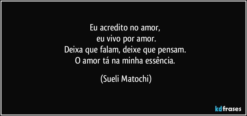 Eu acredito no amor, 
eu vivo por amor.
Deixa que falam, deixe que pensam. 
O amor tá na minha essência. (Sueli Matochi)