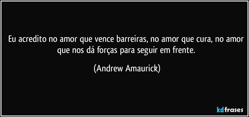 Eu acredito no amor que vence barreiras, no amor que cura, no amor que nos dá forças para seguir em frente. (Andrew Amaurick)