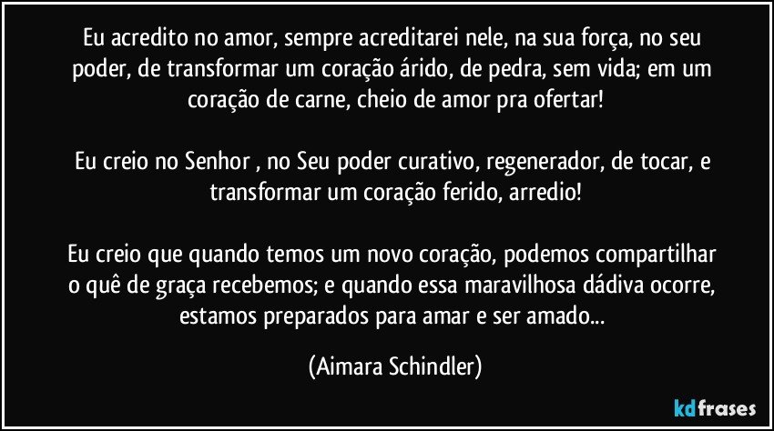 Eu acredito no amor, sempre acreditarei nele, na sua força, no seu poder, de transformar um coração árido, de pedra, sem vida; em um coração de carne, cheio de amor pra ofertar!

Eu creio no Senhor , no Seu poder curativo, regenerador, de tocar, e transformar um coração ferido, arredio!

Eu creio que quando temos um novo coração, podemos compartilhar o quê de graça recebemos; e quando essa maravilhosa dádiva ocorre, estamos preparados para amar e ser amado... (Aimara Schindler)