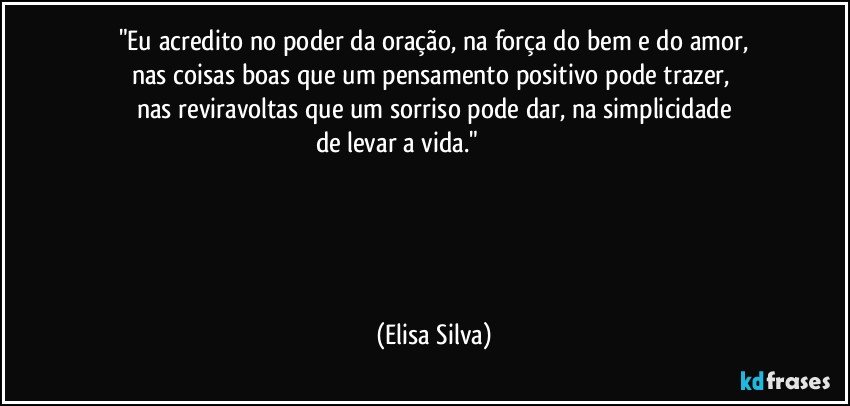 "Eu acredito no poder da oração, na força do bem e do amor,
nas coisas boas que um pensamento positivo pode trazer, 
nas reviravoltas que um sorriso pode dar, na simplicidade
de levar a vida."✰ ╔♫═╗╔╗ ✰ 
╚╗╔╝║║♫═╦╦╦╔╗♡
╔╝╚╗♫╚╣║║║║╔╣
╚═♫╝╚═╩═╩♫╩═╝✰
✰ ♡ (Elisa Silva)