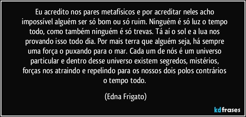 Eu acredito nos pares metafísicos e por acreditar neles acho impossível alguém ser só bom ou só ruim. Ninguém é só luz o tempo todo, como também ninguém é só trevas. Tá aí o sol e a lua nos provando isso todo dia. Por mais terra que alguém seja, há sempre uma força o puxando para o mar. Cada um de nós é um universo particular e dentro desse universo existem segredos, mistérios, forças nos atraindo e repelindo para os nossos dois polos contrários o tempo todo. (Edna Frigato)