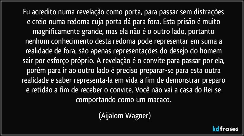 Eu acredito numa revelação como porta, para passar sem distrações e creio numa redoma cuja porta dá para fora. Esta prisão é muito magníficamente grande, mas ela não é o outro lado, portanto nenhum conhecimento desta redoma pode representar em suma a realidade de fora, são apenas representações do desejo do homem sair por esforço próprio. A revelação é o convite para passar por ela, porém para ir ao outro lado é preciso preparar-se para esta outra realidade e saber representa-la em vida a fim de demonstrar preparo e retidão a fim de receber o convite. Você não vai a casa do Rei se comportando como um macaco. (Aijalom Wagner)