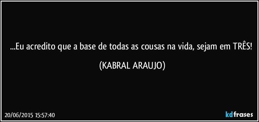 ...Eu acredito que a base de todas as cousas na vida, sejam em TRÊS! (KABRAL ARAUJO)