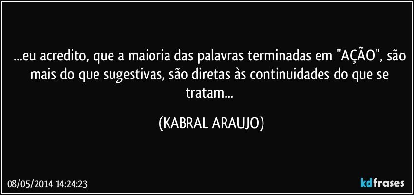 ...eu acredito, que a maioria das palavras terminadas em "AÇÃO", são mais do que sugestivas, são diretas às continuidades do que se tratam... (KABRAL ARAUJO)