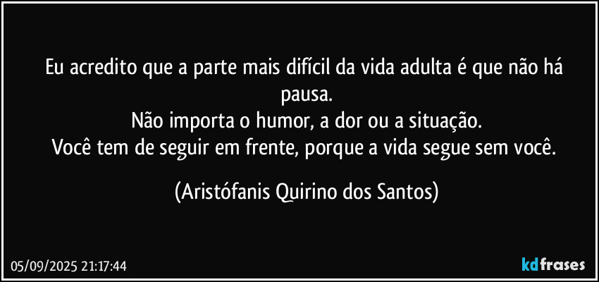 Eu acredito que a parte mais difícil da vida adulta é que não há pausa.
Não importa o humor, a dor ou a situação.
Você tem de seguir em frente, porque a vida segue sem você. (Aristófanis Quirino dos Santos)