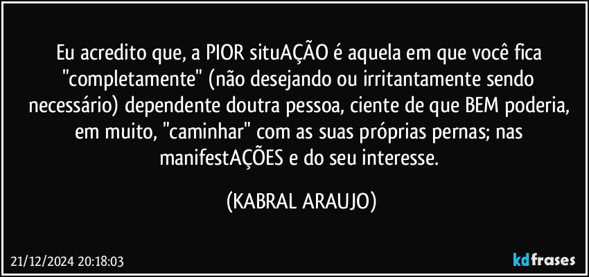 Eu acredito que, a PIOR situAÇÃO é aquela em que você fica "completamente" (não desejando ou irritantamente sendo necessário) dependente doutra pessoa, ciente de que BEM poderia, em muito, "caminhar" com as suas próprias pernas; nas manifestAÇÕES e do seu interesse. (KABRAL ARAUJO)