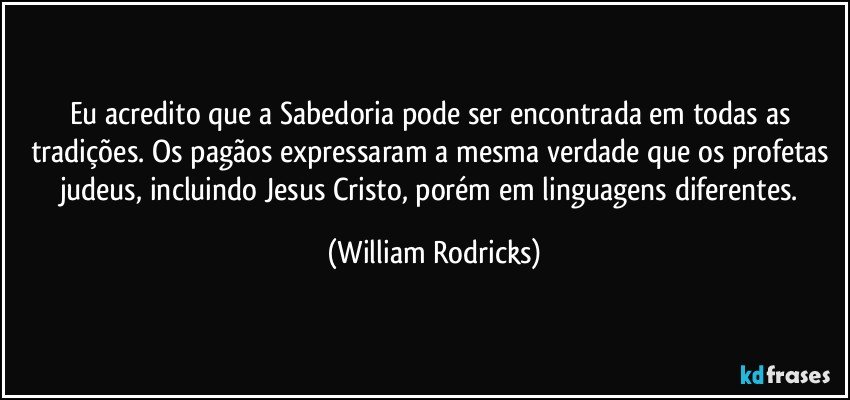 Eu acredito que a Sabedoria pode ser encontrada em todas as tradições. Os pagãos expressaram a mesma verdade que os profetas judeus, incluindo Jesus Cristo, porém em linguagens diferentes. (William Rodricks)