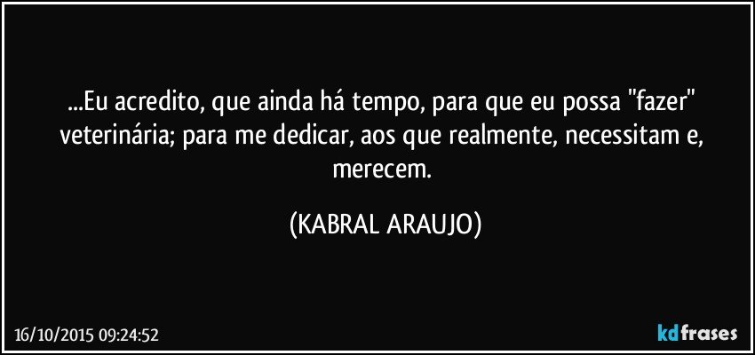 ...Eu acredito, que ainda há tempo, para que eu possa "fazer" veterinária; para me dedicar, aos que realmente, necessitam e, merecem. (KABRAL ARAUJO)