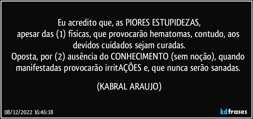 Eu acredito que, as PIORES ESTUPIDEZAS,
apesar das (1) físicas, que provocarão hematomas, contudo, aos devidos cuidados sejam curadas.
Oposta, por (2) ausência do CONHECIMENTO (sem noção), quando manifestadas provocarão irritAÇÕES e, que nunca serão sanadas. (KABRAL ARAUJO)