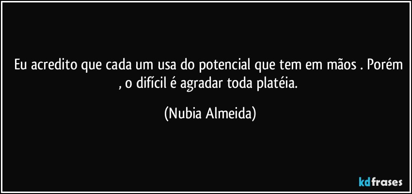 Eu acredito que cada um usa do potencial que tem em mãos . Porém , o difícil é agradar toda platéia. (Nubia Almeida)