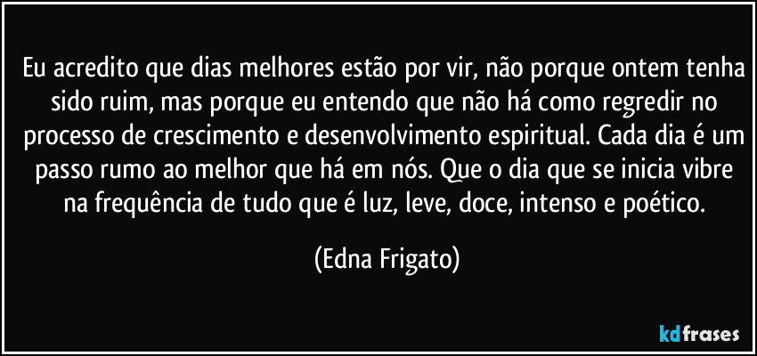 Eu acredito que dias melhores estão por vir, não porque ontem tenha sido ruim, mas porque eu entendo que não há como regredir no processo de crescimento e desenvolvimento espiritual. Cada dia é um passo rumo ao melhor que há em nós. Que o dia que se inicia vibre na frequência de tudo que é luz, leve, doce, intenso e poético. (Edna Frigato)