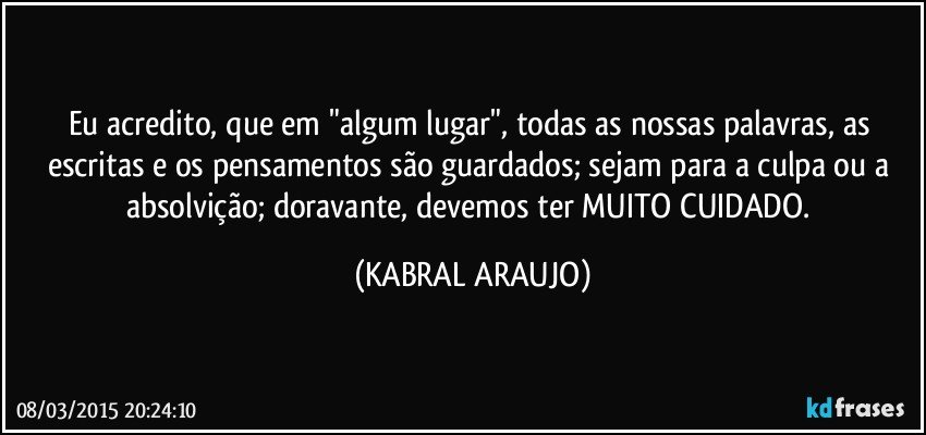 Eu acredito, que em "algum lugar", todas as nossas palavras, as escritas e os pensamentos são guardados; sejam para a culpa ou a absolvição; doravante, devemos ter MUITO CUIDADO. (KABRAL ARAUJO)