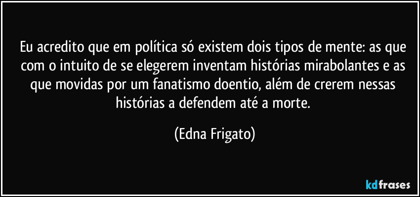 Eu acredito que em política só existem dois tipos de mente: as que com o intuito de se elegerem inventam histórias mirabolantes e as que movidas por um fanatismo doentio, além de crerem nessas histórias a defendem até a morte. (Edna Frigato)