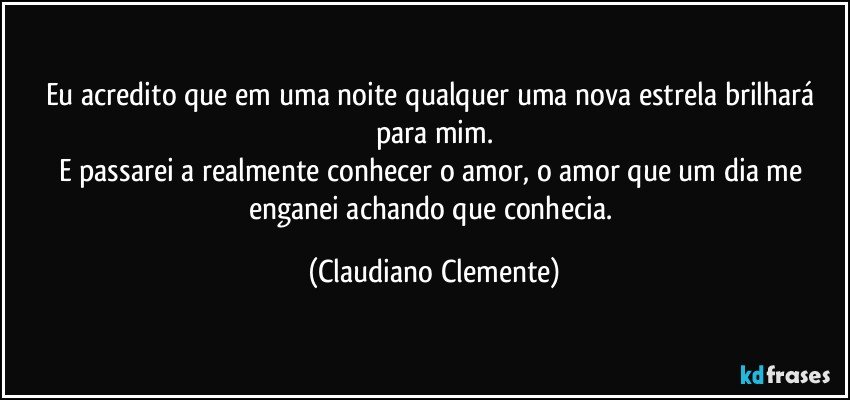 Eu acredito que em uma noite qualquer uma nova estrela brilhará para mim.
E passarei a realmente conhecer o amor, o amor que um dia me enganei achando que conhecia. (Claudiano Clemente)