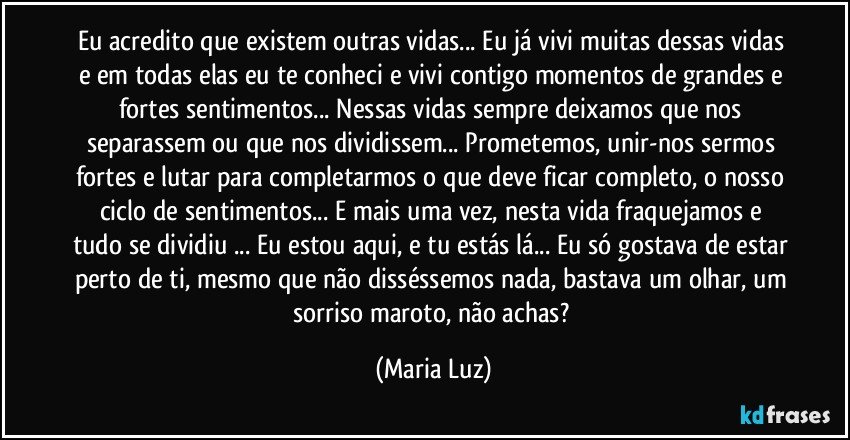 Eu acredito que existem outras vidas... Eu já vivi muitas dessas vidas e em todas elas eu te conheci e vivi contigo momentos de grandes e fortes sentimentos... Nessas vidas sempre deixamos que nos separassem ou que nos dividissem... Prometemos, unir-nos  sermos fortes e lutar para completarmos o que deve ficar completo, o nosso ciclo de sentimentos... E mais uma vez, nesta vida fraquejamos e tudo se dividiu ... Eu estou aqui, e tu estás lá... Eu só gostava de estar perto de ti, mesmo que não disséssemos nada, bastava um olhar, um sorriso maroto, não achas? (Maria Luz)