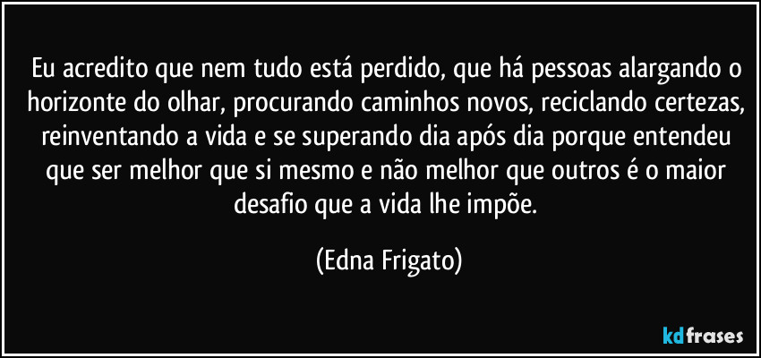 Eu acredito que nem tudo está perdido, que há pessoas alargando o horizonte do olhar, procurando caminhos novos, reciclando certezas, reinventando a vida e se superando dia após dia porque entendeu que ser melhor que si mesmo e não melhor que outros é o maior desafio que a vida lhe impõe. (Edna Frigato)