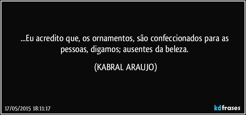 ...Eu acredito que, os ornamentos, são confeccionados para as pessoas, digamos; ausentes da beleza. (KABRAL ARAUJO)