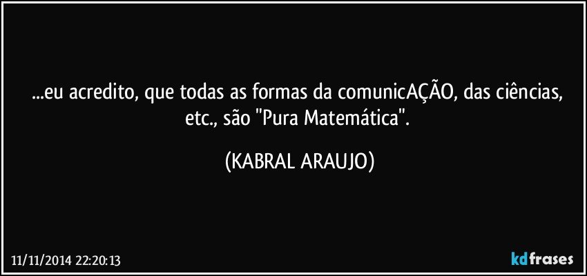 ...eu acredito, que todas as formas da comunicAÇÃO, das ciências, etc., são "Pura Matemática". (KABRAL ARAUJO)