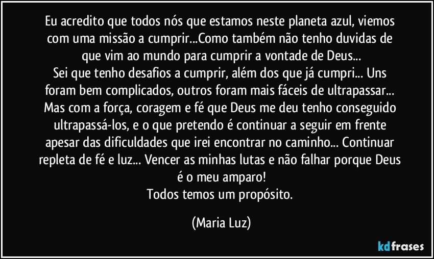 Eu acredito que todos nós que estamos neste planeta azul, viemos com uma missão a cumprir...Como também não tenho duvidas de que vim ao mundo para cumprir a vontade de Deus...
Sei que tenho desafios a cumprir, além dos que já cumpri... Uns foram bem complicados, outros foram mais fáceis de ultrapassar... Mas com a força, coragem e fé que Deus me deu tenho conseguido ultrapassá-los, e o que pretendo é continuar a seguir em frente apesar das dificuldades que irei encontrar no caminho...  Continuar repleta de fé e luz... Vencer as minhas lutas e não falhar porque Deus é o meu amparo!
Todos temos um propósito. (Maria Luz)