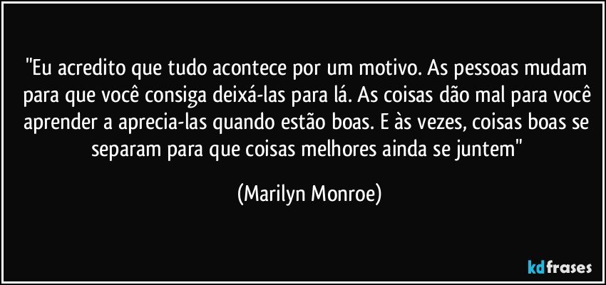 "Eu acredito que tudo acontece por um motivo. As pessoas mudam para que você consiga deixá-las para lá. As coisas dão mal para você aprender a aprecia-las quando estão boas. E às vezes, coisas boas se separam para que coisas melhores ainda se juntem" (Marilyn Monroe)