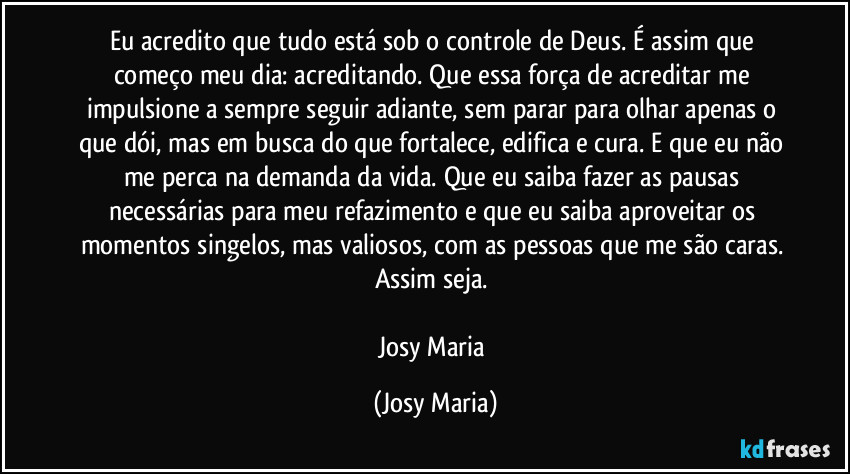 Eu acredito que tudo está sob o controle de Deus. É assim que começo meu dia: acreditando. Que essa força de acreditar me impulsione a sempre seguir adiante, sem parar para olhar apenas o que dói, mas em busca do que fortalece, edifica e cura. E que eu não me perca na demanda da vida. Que eu saiba fazer as pausas necessárias para meu refazimento e que eu saiba aproveitar os momentos singelos, mas valiosos, com as pessoas que me são caras. 
Assim seja. 

Josy Maria (Josy Maria)