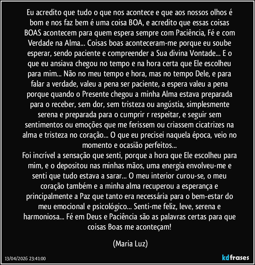 Eu acredito que tudo o que nos acontece e que aos nossos olhos é bom e nos faz bem é uma coisa BOA, e acredito que essas coisas BOAS  acontecem para quem espera sempre com Paciência, Fé e com Verdade na Alma... Coisas boas aconteceram-me porque eu soube esperar, sendo paciente e compreender a Sua divina Vontade... E o que eu ansiava chegou no tempo e na hora certa que Ele escolheu para mim... Não no meu tempo e hora, mas no tempo Dele, e para falar a verdade, valeu a pena ser paciente, a espera valeu a pena porque quando o Presente chegou a minha Alma estava preparada para o receber, sem dor, sem tristeza ou angústia, simplesmente serena e preparada para o cumprir r respeitar, e seguir sem sentimentos ou emoções que me ferissem ou criassem cicatrizes na alma e tristeza no coração... O que eu precisei naquela época, veio no momento e ocasião perfeitos...   
Foi incrível a sensação que senti, porque a hora que Ele escolheu para mim, e o depositou nas minhas mãos, uma energia envolveu-me e senti que tudo estava a sarar... O meu interior curou-se, o meu coração também e a minha alma recuperou a esperança e principalmente a Paz que tanto era necessária para o bem-estar do meu emocional e psicológico... Senti-me feliz, leve, serena e harmoniosa... Fé em Deus e Paciência são as palavras certas para que coisas Boas me aconteçam! (Maria Luz)