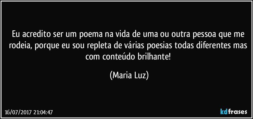 Eu acredito ser um poema na vida de uma ou outra pessoa que me rodeia, porque eu sou repleta de várias poesias todas diferentes mas com conteúdo brilhante! (Maria Luz)