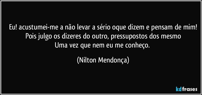 Eu! acustumei-me a não levar a sério oque dizem e pensam de mim!
Pois julgo os dizeres do outro, pressupostos dos mesmo
Uma vez que nem eu me conheço. (Nilton Mendonça)