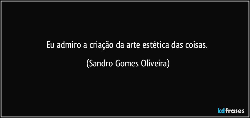 Eu admiro a criação da arte estética das coisas. (Sandro Gomes Oliveira)