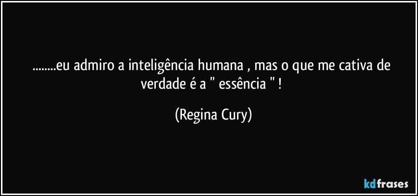 ...eu admiro a inteligência  humana , mas o que me cativa de verdade é a " essência " ! (Regina Cury)