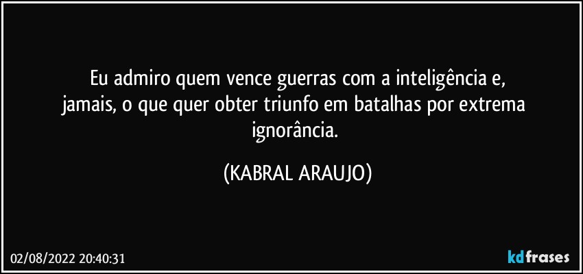 Eu admiro quem vence guerras com a inteligência e,
jamais, o que quer obter triunfo em batalhas por extrema ignorância. (KABRAL ARAUJO)