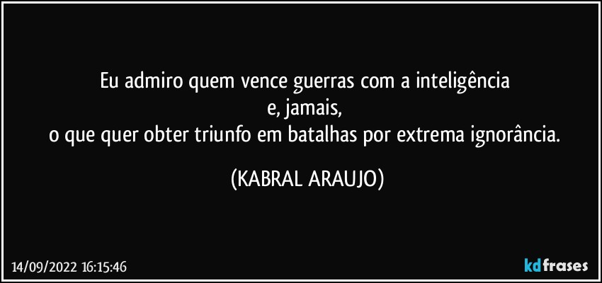 Eu admiro quem vence guerras com a inteligência 
e, jamais, 
o que quer obter triunfo em batalhas por extrema ignorância. (KABRAL ARAUJO)