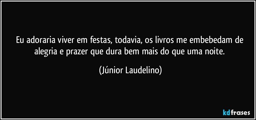 Eu adoraria viver em festas, todavia, os livros me embebedam de alegria e prazer que dura bem mais do que uma noite. (Júnior Laudelino)