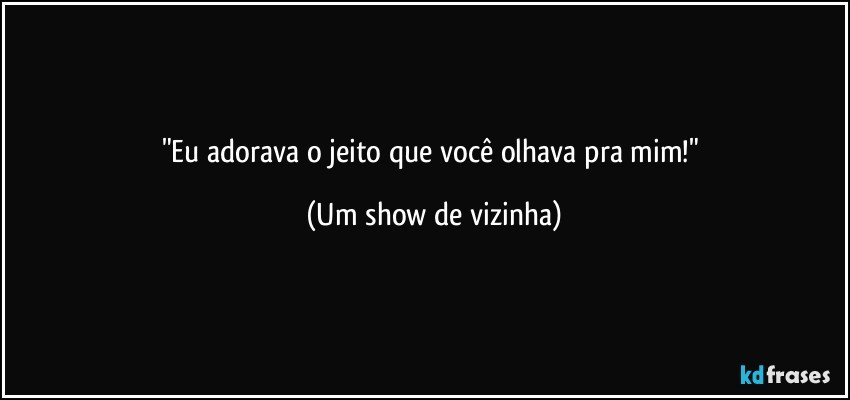 "Eu adorava o jeito que você olhava pra mim!" (Um show de vizinha)