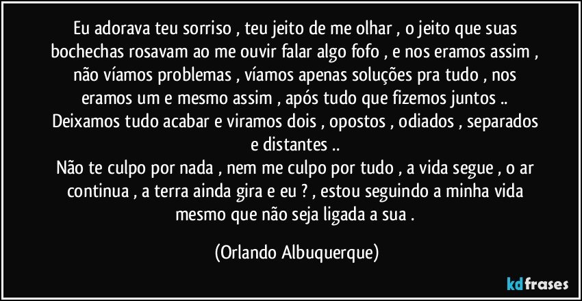 Eu adorava teu sorriso , teu jeito de me olhar , o jeito que suas bochechas rosavam ao me ouvir falar algo fofo , e nos eramos assim , não víamos problemas , víamos apenas soluções pra tudo , nos eramos um e mesmo assim , após tudo que fizemos juntos .. Deixamos tudo acabar e viramos dois , opostos , odiados , separados e distantes .. 
Não te culpo por nada , nem me culpo por tudo , a vida segue , o ar continua , a terra ainda gira e eu ? , estou seguindo a minha vida mesmo que não seja ligada a sua . (Orlando Albuquerque)