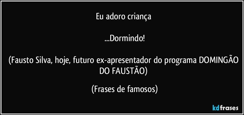 Eu adoro criança 

...Dormindo!

(Fausto Silva, hoje, futuro ex-apresentador do programa DOMINGÃO DO FAUSTÃO) (Frases de famosos)