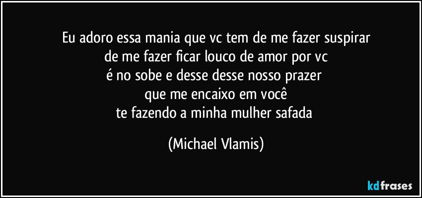 Eu adoro essa mania que vc tem de me fazer suspirar
de me fazer ficar louco de amor por vc
é no sobe e desse desse nosso prazer
que me encaixo em você
te fazendo a minha mulher safada (Michael Vlamis)