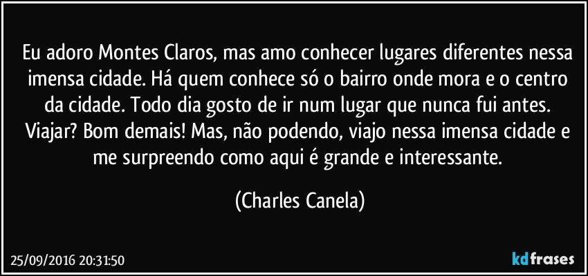 Eu adoro Montes Claros, mas amo conhecer lugares diferentes nessa imensa cidade. Há quem conhece só o bairro onde mora e o centro da cidade. Todo dia gosto de ir num lugar que nunca fui antes. Viajar? Bom demais! Mas, não podendo, viajo nessa imensa cidade e me surpreendo como aqui é grande e interessante. (Charles Canela)