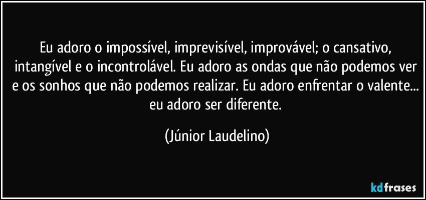 Eu adoro o impossível, imprevisível, improvável; o cansativo, intangível e o incontrolável. Eu adoro as ondas que não podemos ver e os sonhos que não podemos realizar. Eu adoro enfrentar o valente... eu adoro ser diferente. (Júnior Laudelino)