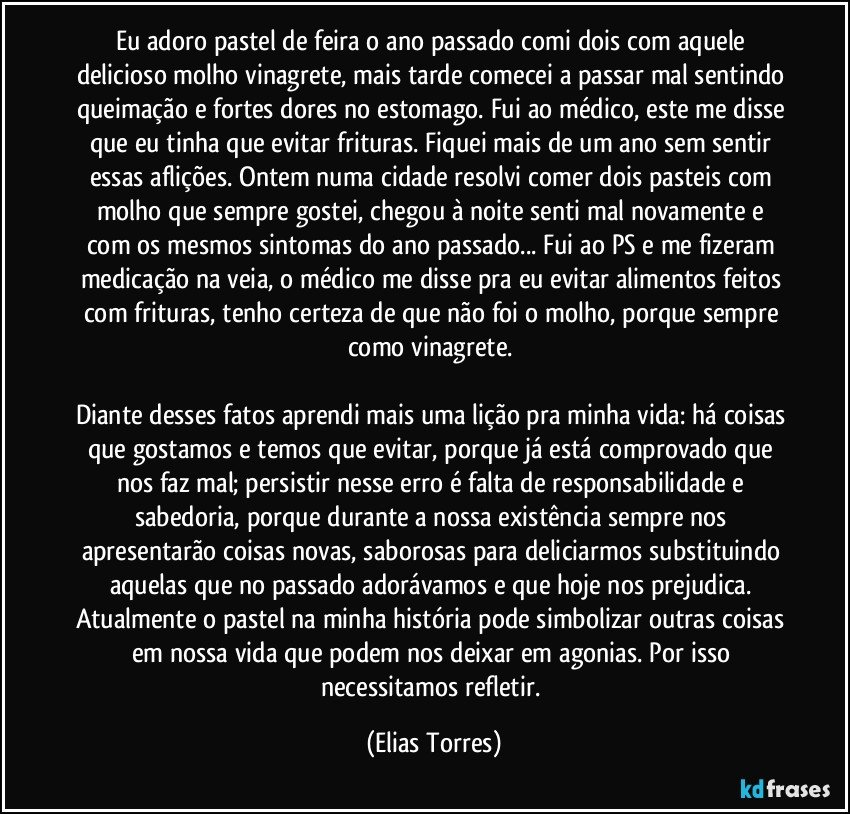 Eu adoro pastel de feira o ano passado comi dois com aquele delicioso molho vinagrete, mais tarde comecei a passar mal sentindo queimação e fortes dores no estomago. Fui ao médico, este me disse que eu tinha que evitar frituras. Fiquei mais de um ano sem sentir essas aflições. Ontem numa cidade resolvi comer dois pasteis com molho que sempre gostei, chegou à noite senti mal novamente e com os mesmos sintomas do ano passado... Fui ao PS e me fizeram medicação na veia, o médico me disse pra eu evitar alimentos feitos com frituras, tenho certeza de que não foi o molho, porque sempre como vinagrete. 

Diante desses fatos aprendi mais uma lição pra minha vida: há coisas que gostamos e temos que evitar, porque já está comprovado que nos faz mal; persistir nesse erro é falta de responsabilidade e sabedoria, porque durante a nossa existência sempre nos apresentarão coisas novas, saborosas para deliciarmos substituindo aquelas que no passado adorávamos e que hoje nos prejudica. Atualmente o pastel na minha história pode simbolizar outras coisas em nossa vida que podem nos deixar em agonias. Por isso necessitamos refletir. (Elias Torres)