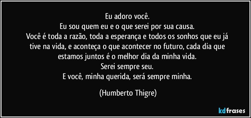 Eu adoro você. 
Eu sou quem eu e o que serei por sua causa. 
Você é toda a razão, toda a esperança e todos os sonhos que eu já tive na vida, e aconteça o que acontecer no futuro, cada dia que estamos juntos é o melhor dia da minha vida. 
Serei sempre seu. 
E você, minha querida, será sempre minha. (Humberto Thigre)