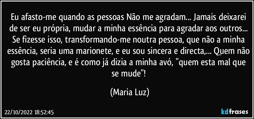 Eu afasto-me quando as pessoas Não me agradam... Jamais deixarei de ser eu própria, mudar a minha essência para agradar aos outros... Se fizesse isso, transformando-me noutra pessoa, que não a minha essência, seria uma marionete, e eu sou sincera e directa,... Quem não gosta paciência, e é como já dizia a minha avó, "quem esta mal que se mude"! (Maria Luz)