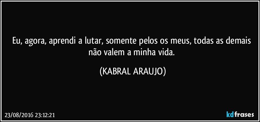 Eu, agora, aprendi a lutar, somente pelos os meus, todas as demais não valem a minha vida. (KABRAL ARAUJO)