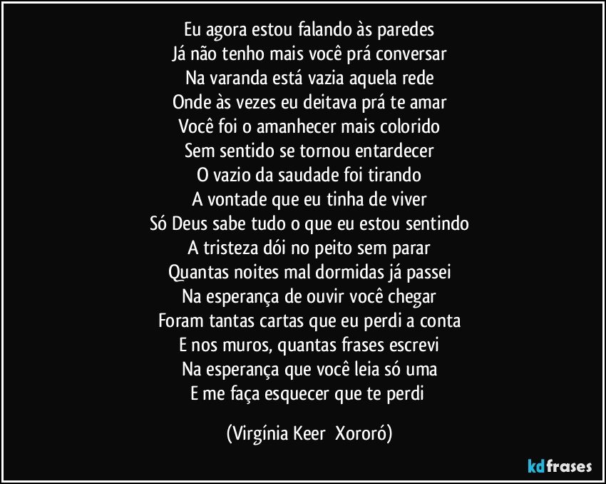 Eu agora estou falando às paredes
Já não tenho mais você prá conversar
Na varanda está vazia aquela rede
Onde às vezes eu deitava prá te amar
Você foi o amanhecer mais colorido
Sem sentido se tornou entardecer
O vazio da saudade foi tirando
A vontade que eu tinha de viver
Só Deus sabe tudo o que eu estou sentindo
A tristeza dói no peito sem parar
Quantas noites mal dormidas já passei
Na esperança de ouvir você chegar
Foram tantas cartas que eu perdi a conta
E nos muros, quantas frases escrevi
Na esperança que você leia só uma
E me faça esquecer que te perdi (Virgínia Keer  Xororó)