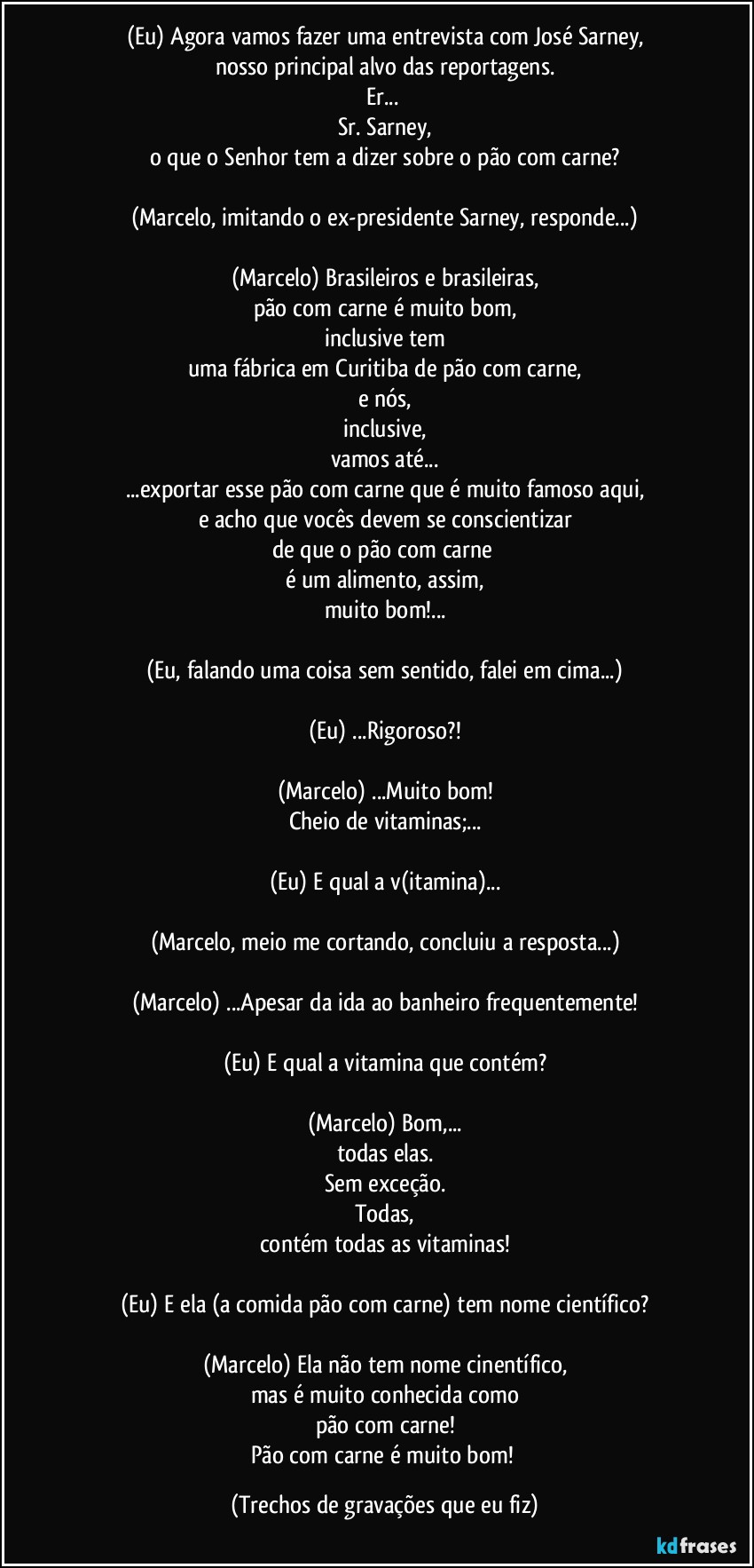 (Eu) Agora vamos fazer uma entrevista com José Sarney,
nosso principal alvo das reportagens.
Er... 
Sr. Sarney,
o que o Senhor tem a dizer sobre o pão com carne?

(Marcelo, imitando o ex-presidente Sarney, responde...)

(Marcelo) Brasileiros e brasileiras,
pão com carne é muito bom,
inclusive tem
uma fábrica em Curitiba de pão com carne,
e nós,
inclusive,
vamos até...
...exportar esse pão com carne que é muito famoso aqui,
e acho que vocês devem se conscientizar
de que o pão com carne 
é um alimento, assim,
muito bom!...

(Eu, falando uma coisa sem sentido, falei em cima...)

(Eu) ...Rigoroso?!

(Marcelo) ...Muito bom!
Cheio de vitaminas;...

(Eu) E qual a v(itamina)...

(Marcelo, meio me cortando, concluiu a resposta...)

(Marcelo) ...Apesar da ida ao banheiro frequentemente!

(Eu) E qual a vitamina que contém?

(Marcelo) Bom,...
todas elas.
Sem exceção.
Todas,
contém todas as vitaminas!

(Eu) E ela (a comida pão com carne) tem nome científico?

(Marcelo) Ela não tem nome cinentífico,
mas é muito conhecida como
pão com carne!
Pão com carne é muito bom! (Trechos de gravações que eu fiz)