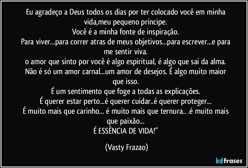 Eu agradeço a Deus todos os dias por ter colocado você em minha vida,meu pequeno príncipe. 
Você é a minha fonte de inspiração. 
Para viver...para correr atras de meus objetivos...para escrever...e para me sentir viva. 
o amor que sinto por você é algo espiritual, é algo que sai da alma. 
Não é só um amor carnal...um amor de desejos. É algo muito maior que isso. 
É um sentimento que foge a todas as explicações. 
É querer estar perto...é querer cuidar..é querer proteger... 
É muito mais que carinho... é muito mais que ternura.. .é muito mais que paixão... 
É ESSÊNCIA DE VIDA!” (Vasty Frazao)